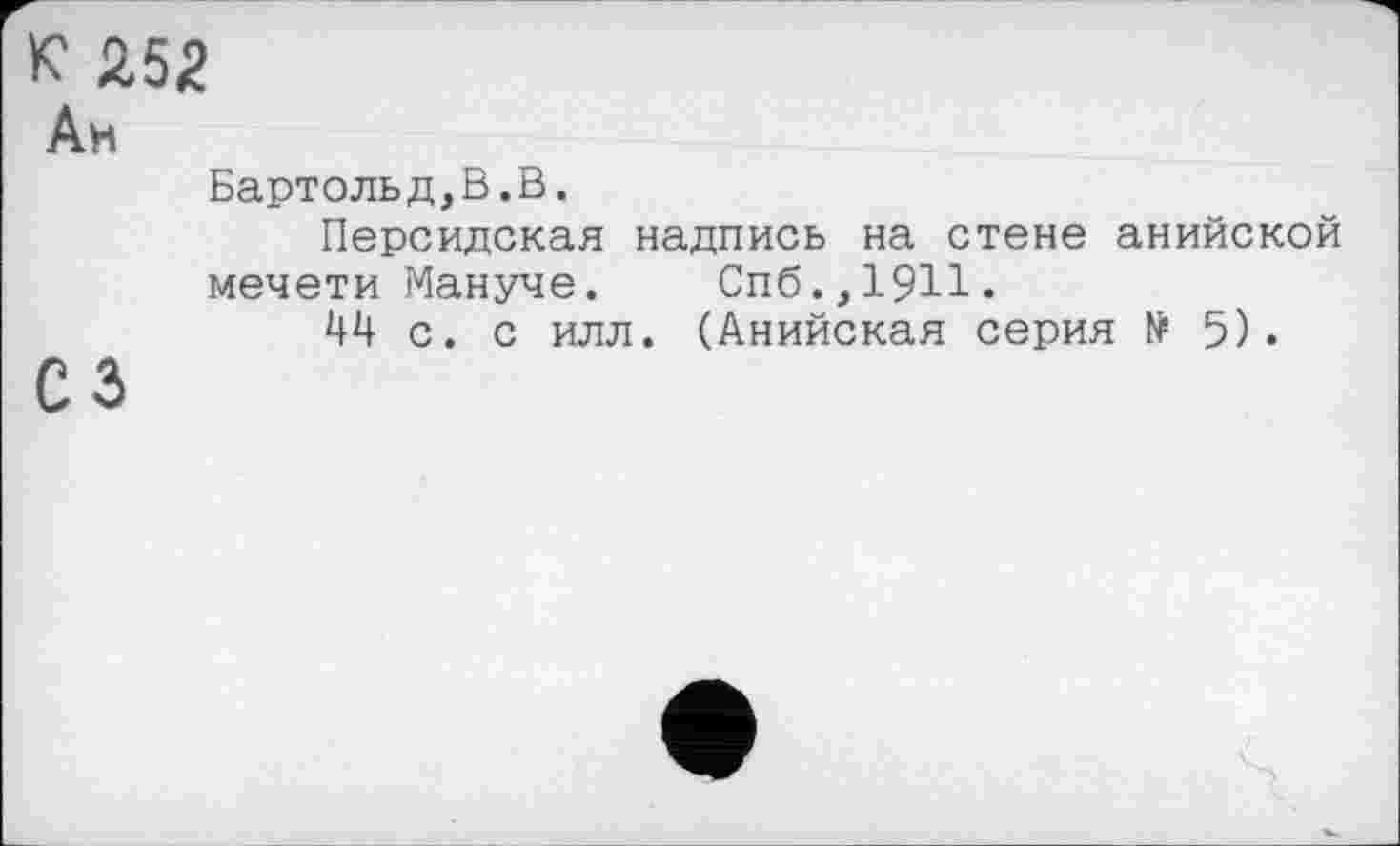 ﻿к 252
Ан
Бартольд,В.В.
Персидская надпись на стене анийской мечети Мануче. Спб.,1911.
44 с. с илл. (Анийская серия № 5).
сз